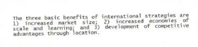 The three basic benefits of international strategies are 1) increased market size; 2) increased economies of scale and learning; and 3) development of competitive advantages through location.