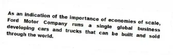 As an indication of the importance of economies of scale, Ford Motor Company runs a single global business developing cars and trucks that can be built and sold through the world.