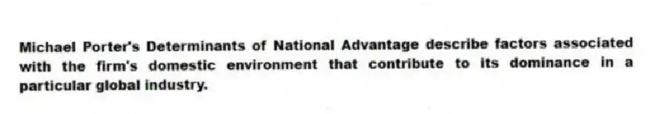 Michael Porter's Determinants of National Advantage describe factors associated with the firm's domestic environment that contribute to its dominance in a particular global industry.