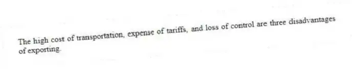 The high cost of transportation, expense of tariffs, and loss of control are three disadvantages of exporting.