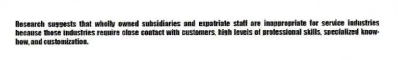 Research suggests that wholly owned subsidiaries and expatriate staff are inappropriate for service industries because those industries require close contact with customers, high levels of professional skills, specialized know-how, and customization.