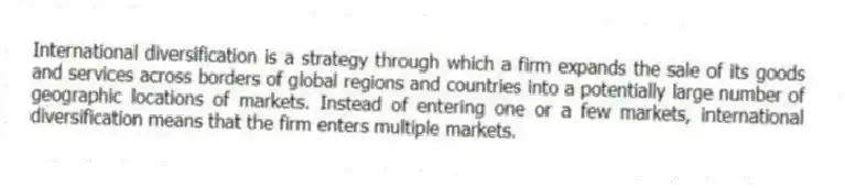 International diversification is a strategy through which a firm expands the sale of its goods and services across borders of global regions and countries into a potentially large number of geographic locations of markets. Instead of entering one or a few markets, international diversification means that the firm enters multiple markets.
