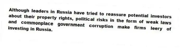Although leaders in Russia have tried to reassure potential investors about their property rights, political risks in the form of weak laws and commonplace government corruption make firms leery of investing in Russia.