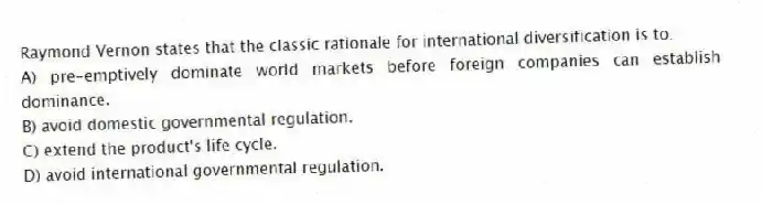 Raymond Vernon states that the classic rationale for international diversification is to:
A) pre-emptively dominate world markets before foreign companies can establish dominance.
B) avoid domestic governmental regulation.
C) extend the product's life cycle.
D) avoid international governmental regulation.