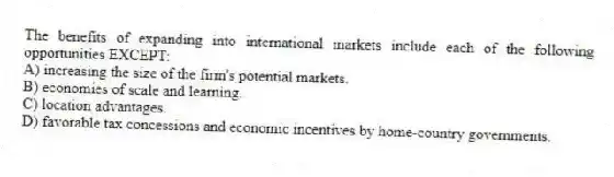 The benefits of expanding into international markets include each of the following opportunities EXCEPT:
A) increasing the size of the firm's potential markets.
B) economies of scale and learning.
C) location advantages.
D) favorable tax concessions and economic incentives by home-country governments.