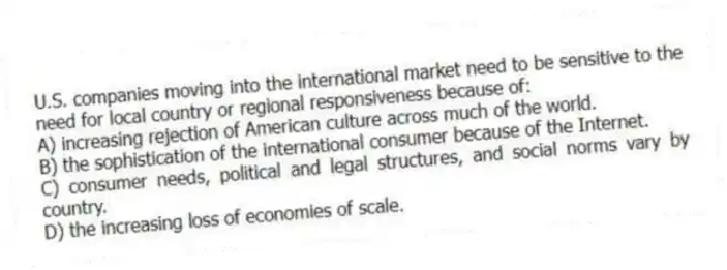 U.S. companies moving into the international market need to be sensitive to the need for local country or regional responsiveness because of:
A) increasing rejection of American culture across much of the world.
B) the sophistication of the international consumer because of the Internet.
C) consumer needs, political and legal structures, and social norms vary by country.
D) the increasing loss of economies of scale.