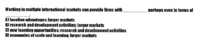 Working in multiple international markets can provide firms with __________ perhaps even in terms of __________.
A) location advantages; larger markets
B) research and development activities; larger markets
C) new learning opportunities; research and development activities
D) economies of scale and learning; larger markets