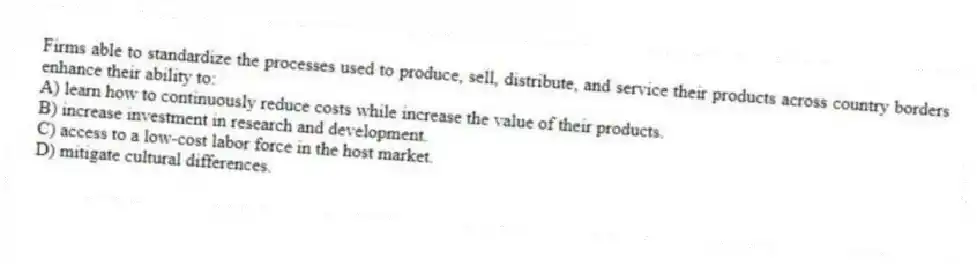 Firms able to standardize the processes used to produce, sell, distribute, and service their products across country borders enhance their ability to:
A) learn how to continuously reduce costs while increase the value of their products.
B) increase investment in research and development.
C) access to a low-cost labor force in the host market.
D) mitigate cultural differences.