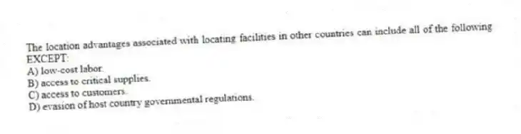 The location advantages associated with locating facilities in other countries can include all of the following EXCEPT:
A) low-cost labor.
B) access to critical supplies.
C) access to customers.
D) evasion of host country governmental regulations.