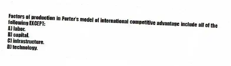 Factors of production in Porter's model of international competitive advantage include all of the following EXCEPT:
A) labor.
B) capital.
C) infrastructure.
D) technology.