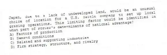 Japan, due to a lack of undeveloped land, would be an unusual choice of location for a U.S. cattle company to set up local grazing operations. This limiting factor would be identified in what part of Porter's determinants of national advantage?
A) Factors of production
B) Demand conditions
C) Related and supporting industries
D) Firm strategy, structure, and rivalry