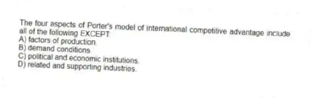 The four aspects of Porter's model of international competitive advantage include all of the following EXCEPT:
A) factors of production.
B) demand conditions.
C) political and economic institutions.
D) related and supporting industries.