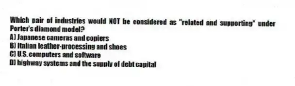 Which pair of industries would NOT be considered as "related and supporting" under Porter's diamond model?
A) Japanese cameras and copiers
B) Italian leather-processing and shoes
C) U.S. computers and software
D) highway systems and the supply of debt capital