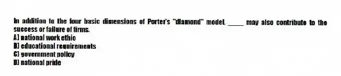 In addition to the four basic dimensions of Porter's "diamond" model, ____ may also contribute to the success or failure of firms.
A) national work ethic
B) educational requirements
C) government policy
D) national pride