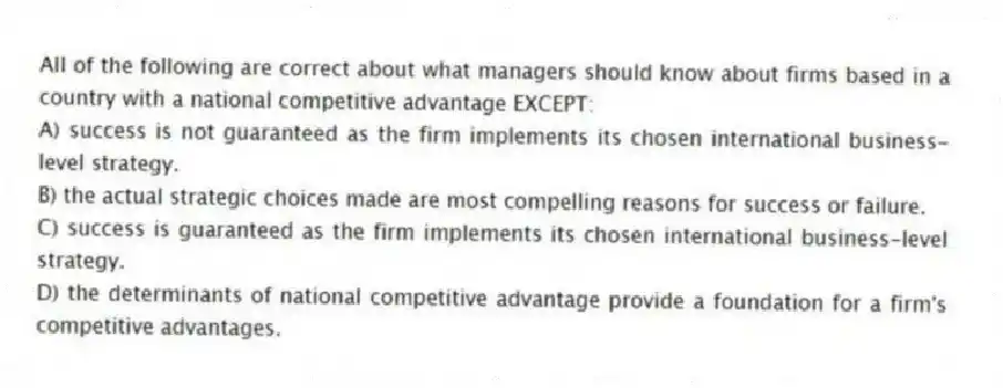 All of the following are correct about what managers should know about firms based in a country with a national competitive advantage EXCEPT:
A) success is not guaranteed as the firm implements its chosen international business-level strategy.
B) the actual strategic choices made are most compelling reasons for success or failure.
C) success is guaranteed as the firm implements its chosen international business-level strategy.
D) the determinants of national competitive advantage provide a foundation for a firm's competitive advantages.