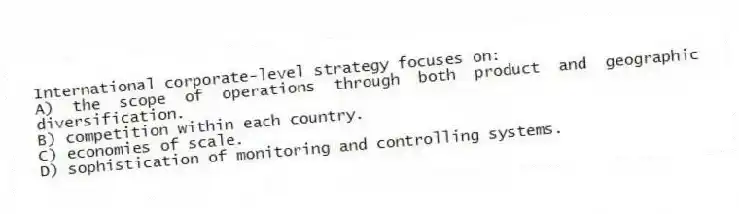 International corporate-level strategy focuses on:
A) the scope of operations through both product and geographic diversification.
B) competition within each country.
C) economies of scale.
D) sophistication of monitoring and controlling systems.