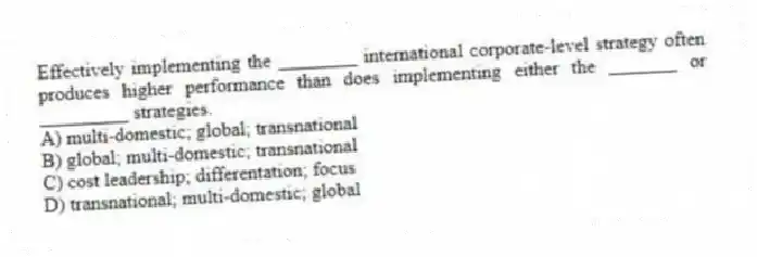 Effectively implementing the ________ international corporate-level strategy often produces higher performance than does implementing either the _______ or _________ strategies.
A) multi-domestic; global; transnational
B) global; multi-domestic; transnational
C) cost leadership; differentation; focus
D) transnational; multi-domestic; global