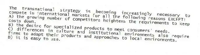The transnational strategy is becoming increasingly necessary to compete in international markets for all the following reasons EXCEPT:
A) the growing number of competitors heightens the requirements to keep costs down.
B) the desire for specialized products to meet consumers' needs.
C) differences in culture and institutional environments also require firms to adapt their products and approaches to local environments.
D) it is easy to use.