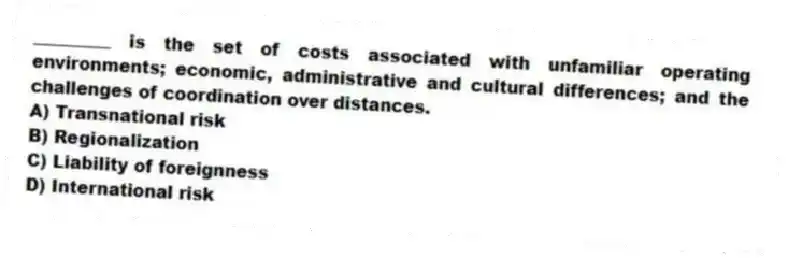 _________ is the set of costs associated with unfamiliar operating environments; economic, administrative and cultural differences; and the challenges of coordination over distances.
A) Transnational risk
B) Regionalization
C) Liability of foreignness
D) International risk