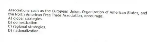 Associations such as the European Union, Organization of American States, and the North American Free Trade Association, encourage:
A) global strategies.
B) domestication.
C) regional strategies.
D) nationalization.