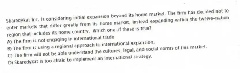 Skaredykat Inc. is considering initial expansion beyond its home market. The firm has decided not to enter markets that differ greatly from its home market, instead expanding within the twelve-nation region that includes its home country.  Which one of these is true?
A) The firm is not engaging in international trade.
B) The firm is using a regional approach to international expansion.
C) The firm will not be able understand the cultures, legal, and social norms of this market.
D) Skaredykat is too afraid to implement an international strategy.
