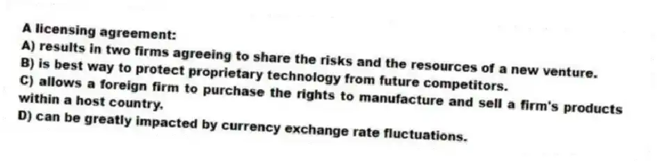 A licensing agreement:
A) results in two firms agreeing to share the risks and the resources of a new venture.
B) is best way to protect proprietary technology from future competitors.
C) allows a foreign firm to purchase the rights to manufacture and sell a firm's products within a host country.
D) can be greatly impacted by currency exchange rate fluctuations.