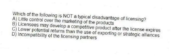 Which of the following is NOT a typical disadvantage of licensing?
A) Little control over the marketing of the products
B) Licensees may develop a competitive product after the license expires
C) Lower potential returns than the use of exporting or strategic alliances
D) Incompatibility of the licensing partners