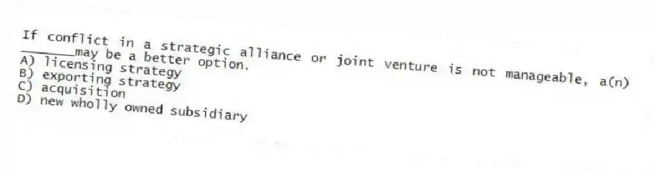 If conflict in a strategic alliance or joint venture is not manageable, a(n) _______may be a better option.
A) licensing strategy
B) exporting strategy
C) acquisition
D) new wholly owned subsidiary