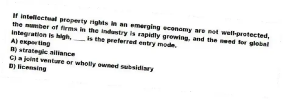 If intellectual property rights in an emerging economy are not well-protected, the number of firms in the industry is rapidly growing, and the need for global integration is high, ____ is the preferred entry mode.
A) exporting
B) strategic alliance
C) a joint venture or wholly owned subsidiary
D) licensing