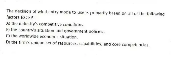 The decision of what entry mode to use is primarily based on all of the following factors EXCEPT:
A) the industry's competitive conditions.
B) the country's situation and government policies.
C) the worldwide economic situation.
D) the firm's unique set of resources, capabilities, and core competencies.