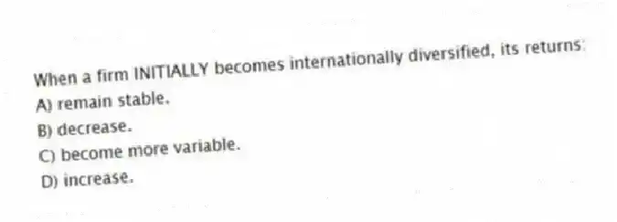 When a firm INITIALLY becomes internationally diversified, its returns:
A) remain stable.
B) decrease.
C) become more variable.
D) increase.