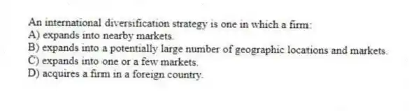 An international diversification strategy is one in which a firm:
A) expands into nearby markets.
B) expands into a potentially large number of geographic locations and markets.
C) expands into one or a few markets.
D) acquires a firm in a foreign country.