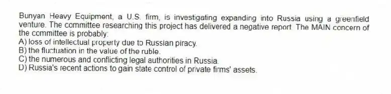 Bunyan Heavy Equipment, a U.S. firm, is investigating expanding into Russia using a greenfield venture. The committee researching this project has delivered a negative report. The MAIN concern of the committee is probably:
A) loss of intellectual property due to Russian piracy.
B) the fluctuation in the value of the ruble.
C) the numerous and conflicting legal authorities in Russia.
D) Russia's recent actions to gain state control of private firms' assets.