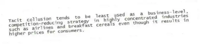 Tacit collusion tends to be least used as a business-level, competition-reducing strategy in highly concentrated industries such as airlines and breakfast cereals even though it results in higher prices for consumers.
