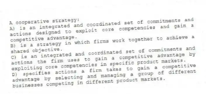 A cooperative strategy:
A) is an integrated and coordinated set of commitments and actions designed to exploit core competencies and gain a competitive advantage.
B) is a strategy in which firms work together to achieve a shared objective.
C) is an integrated and coordinated set of commitments and actions the firm uses to gain a competitive advantage by exploiting core competencies in specific product markets.
D) specifies actions a firm takes to gain a competitive advantage by selecting and managing a group of different businesses competing in different product markets.