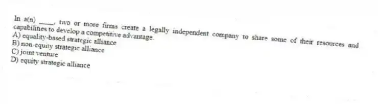 In a(n) ____, two or more firms create a legally independent company to share some of their resources and capabilities to develop a competitive advantage.
A) equality-based strategic alliance
B) non-equity strategic alliance
C) joint venture
D) equity strategic alliance