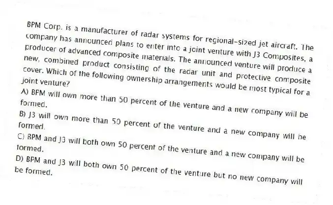 BPM Corp. is a manufacturer of radar systems for regional-sized jet aircraft. The company has announced plans to enter into a joint venture with J3 Composites, a producer of advanced composite materials. The announced venture will produce a new, combined product consisting of the radar unit and protective composite cover. Which of the following ownership arrangements would be most typical for a joint venture?
A) BPM will own more than 50 percent of the venture and a new company will be formed.
B) J3 will own more than 50 percent of the venture and a new company will be formed.
C) BPM and J3 will both own 50 percent of the venture and a new company will be formed.
D) BPM and J3 will both own 50 percent of the venture but no new company will be formed.