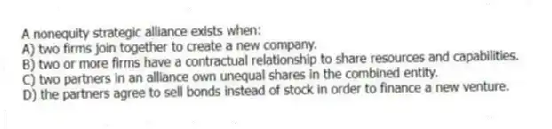 A nonequity strategic alliance exists when:
A) two firms join together to create a new company.
B) two or more firms have a contractual relationship to share resources and capabilities.
C) two partners in an alliance own unequal shares in the combined entity.
D) the partners agree to sell bonds instead of stock in order to finance a new venture.