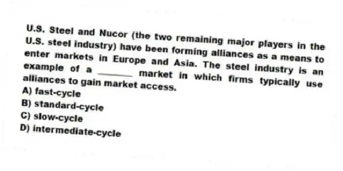 U.S. Steel and Nucor (the two remaining major players in the U.S. steel industry) have been forming alliances as a means to enter markets in Europe and Asia. The steel industry is an example of a ________ market in which firms typically use alliances to gain market access.
A) fast-cycle
B) standard-cycle
C) slow-cycle
D) intermediate-cycle