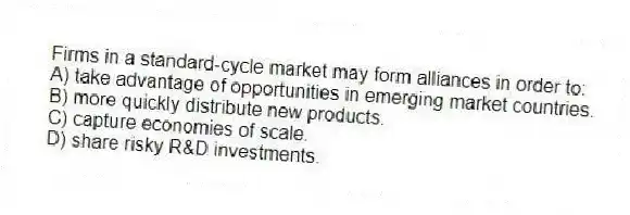 Firms in a standard-cycle market may form alliances in order to:
A) take advantage of opportunities in emerging market countries.
B) more quickly distribute new products.
C) capture economies of scale.
D) share risky R&D investments.