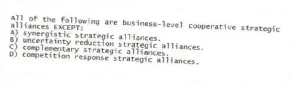 All of the following are business-level cooperative strategic alliances EXCEPT:
A) synergistic strategic alliances.
B) uncertainty reduction strategic alliances.
C) complementary strategic alliances.
D) competition response strategic alliances.
