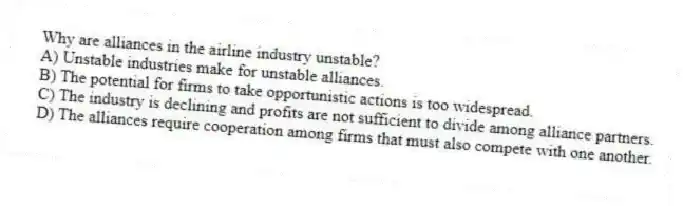Why are alliances in the airline industry unstable?
A) Unstable industries make for unstable alliances.
B) The potential for firms to take opportunistic actions is too widespread.
C) The industry is declining and profits are not sufficient to divide among alliance partners.
D) The alliances require cooperation among firms that must also compete with one another.