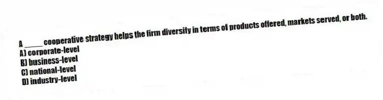 A ____ cooperative strategy helps the firm diversify in terms of products offered, markets served, or both.
A) corporate-level
B) business-level
C) national-level
D) industry-level