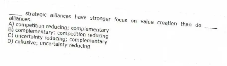 ____ strategic alliances have stronger focus on value creation than do ____ alliances.
A) competition reducing; complementary
B) complementary; competition reducing
C) uncertainty reducing; complementary
D) collusive; uncertainty reducing