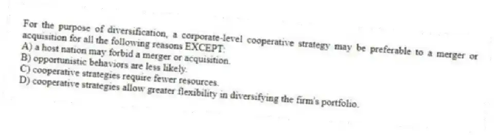 For the purpose of diversification, a corporate-level cooperative strategy may be preferable to a merger or acquisition for all the following reasons EXCEPT:
A) a host nation may forbid a merger or acquisition.
B) opportunistic behaviors are less likely.
C) cooperative strategies require fewer resources.
D) cooperative strategies allow greater flexibility in diversifying the firm's portfolio.