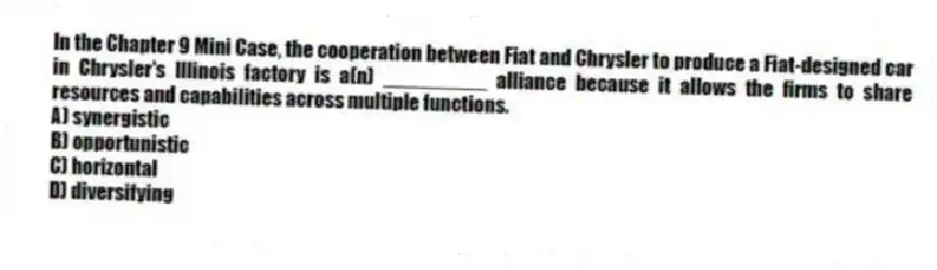 In the Chapter 9 Mini Case, the cooperation between Fiat and Chrysler to produce a Fiat-designed car in Chrysler's Illinois factory is a(n) _________ alliance because it allows the firms to share resources and capabilities across multiple functions.
A) synergistic
B) opportunistic
C) horizontal
D) diversifying