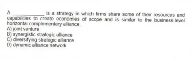 A ____________ is a strategy in which firms share some of their resources and capabilities to create economies of scope and is similar to the business-level horizontal complementary alliance.
A) joint venture
B) synergistic strategic alliance
C) diversifying strategic alliance
D) dynamic alliance network