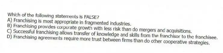 Which of the following statements is FALSE?
A) Franchising is most appropriate in fragmented industries.
B) Franchising provides corporate growth with less risk than do mergers and acquisitions.
C) Successful franchising allows transfer of knowledge and skills from the franchisor to the franchisee.
D) Franchising agreements require more trust between firms than do other cooperative strategies.