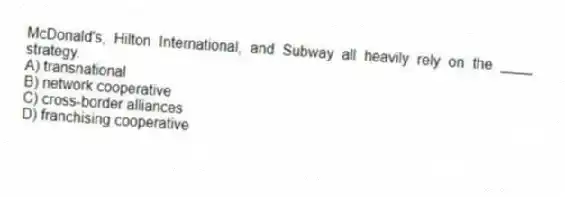 McDonald's, Hilton International, and Subway all heavily rely on the ____ strategy.
A) transnational
B) network cooperative
C) cross-border alliances
D) franchising cooperative