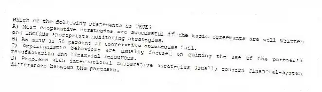 Which of the following statements is TRUE?
A) Most cooperative strategies are successful if the basic agreements are well written and include appropriate monitoring strategies.
B) As many as 50 percent of cooperative strategies fail.
C) Opportunistic behaviors are usually focused on gaining the use of the partner's manufacturing and financial resources.
D) Problems with international cooperative strategies usually concern financial-system differences between the partners.
